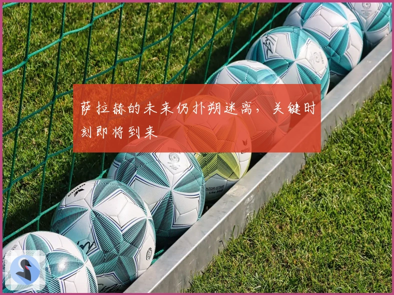 萨拉赫的未来仍扑朔迷离，关键时刻即将到来