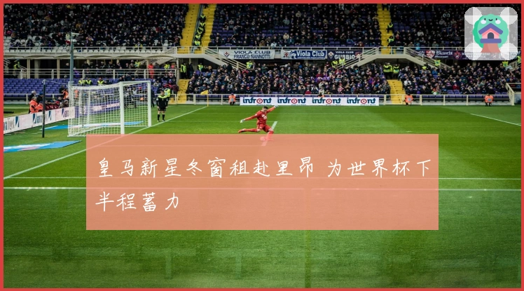 皇马新星冬窗租赴里昂 为世界杯下半程蓄力