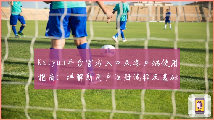Kaiyun平台官方入口及客户端使用指南:详解新用户注册流程及基础操作技巧