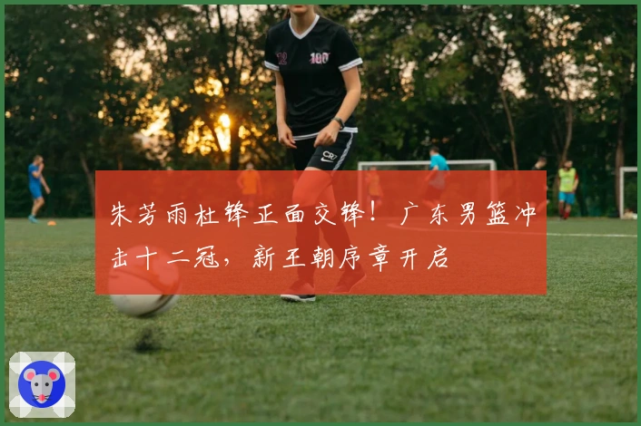 朱芳雨杜锋正面交锋！广东男篮冲击十二冠，新王朝序章开启