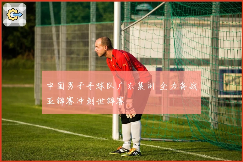 中国男子手球队广东集训 全力备战亚锦赛冲刺世锦赛