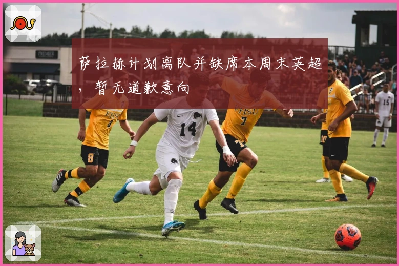 萨拉赫计划离队并缺席本周末英超，暂无道歉意向