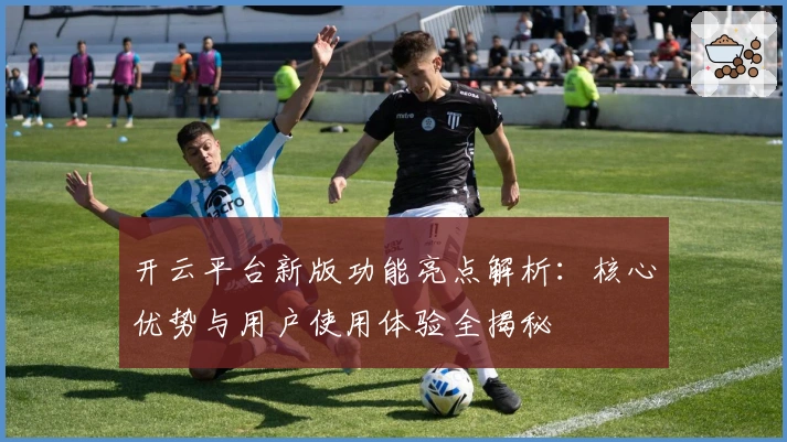 开云平台新版功能亮点解析：核心优势与用户使用体验全揭秘