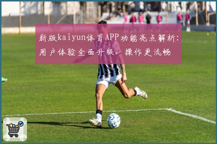新版kaiyun体育APP功能亮点解析：用户体验全面升级，操作更流畅