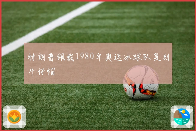 特朗普佩戴1980年奥运冰球队复刻牛仔帽