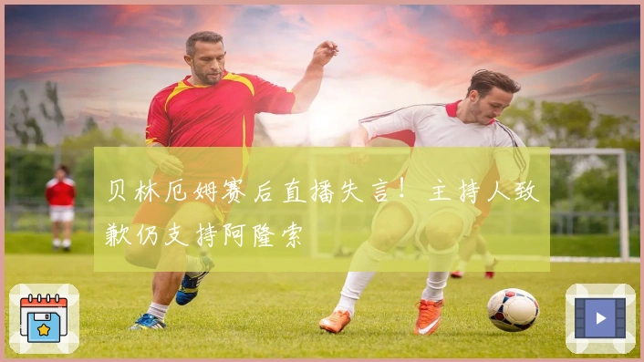 贝林厄姆赛后直播失言！主持人致歉仍支持阿隆索