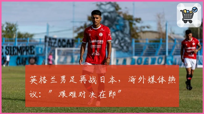 英格兰男足再战日本，海外媒体热议：″艰难对决在即″