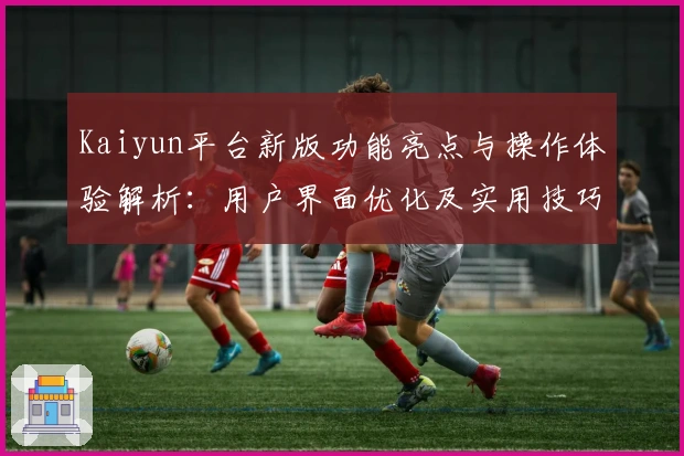 Kaiyun平台新版功能亮点与操作体验解析：用户界面优化及实用技巧分享